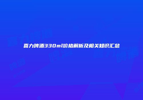 喜力啤酒330ml价格解析及相关知识汇总