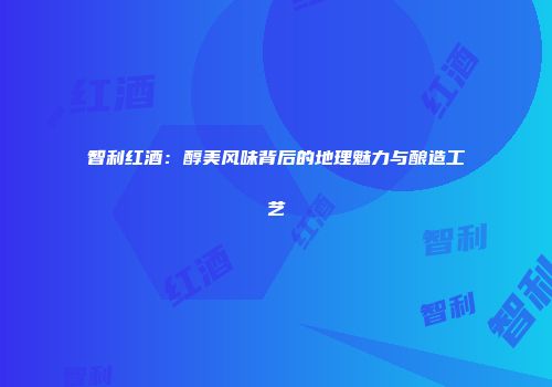 智利红酒：醇美风味背后的地理魅力与酿造工艺