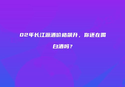 02年长江源酒价格飙升，你还在喝白酒吗？