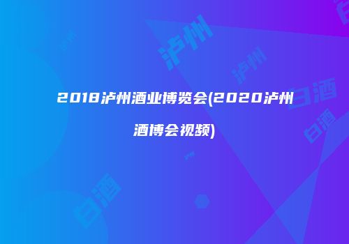 2018泸州酒业博览会(2020泸州酒博会视频)