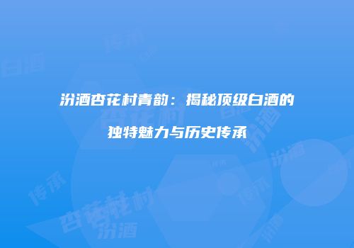 汾酒杏花村青韵：揭秘顶级白酒的独特魅力与历史传承