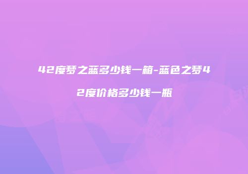 42度梦之蓝多少钱一箱-蓝色之梦42度价格多少钱一瓶