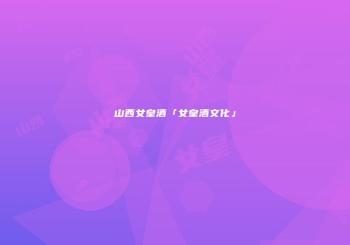 山西女皇酒「女皇酒文化」