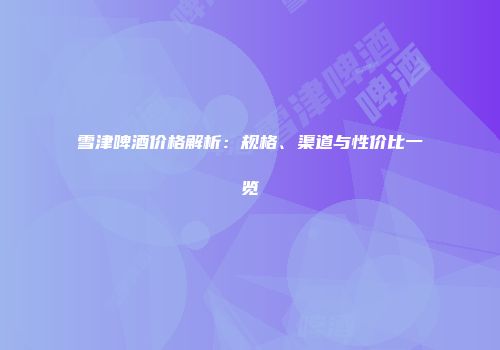 雪津啤酒价格解析：规格、渠道与性价比一览