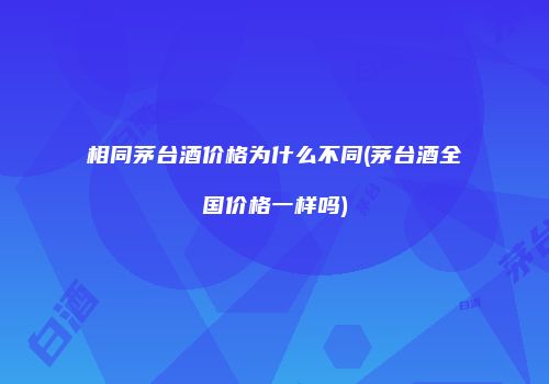 相同茅台酒价格为什么不同(茅台酒全国价格一样吗)