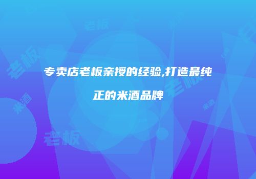专卖店老板亲授的经验,打造最纯正的米酒品牌