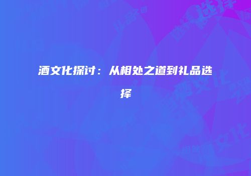 酒文化探讨：从相处之道到礼品选择