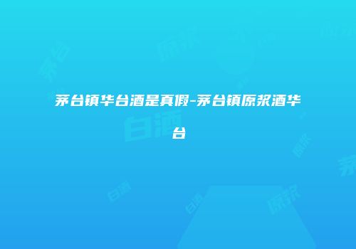 茅台镇华台酒是真假-茅台镇原浆酒华台