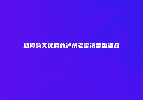 如何购买优质的泸州老窖浓香型酒品