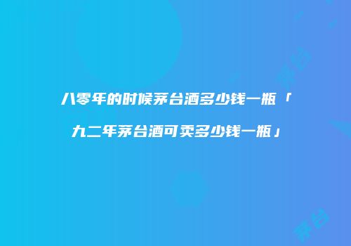 八零年的时候茅台酒多少钱一瓶「九二年茅台酒可卖多少钱一瓶」