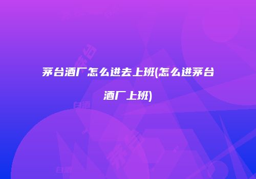 茅台酒厂怎么进去上班(怎么进茅台酒厂上班)