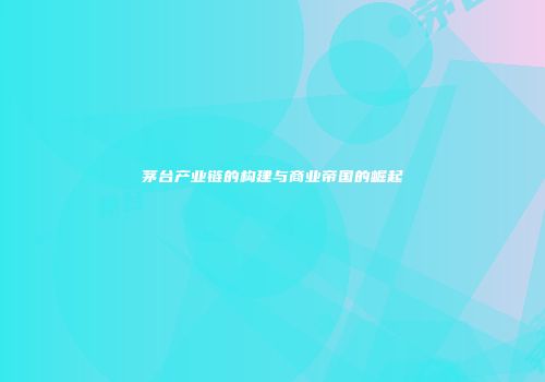 茅台产业链的构建与商业帝国的崛起