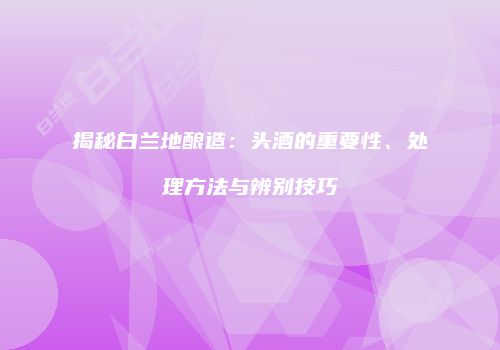 揭秘白兰地酿造：头酒的重要性、处理方法与辨别技巧