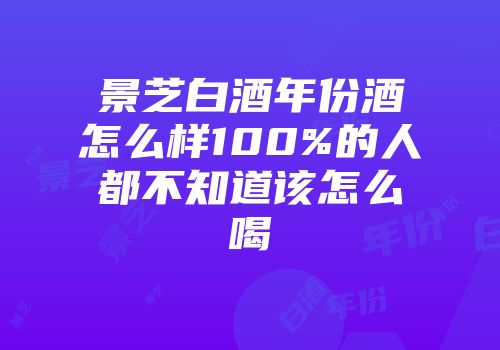 景芝白酒年份酒怎么样100%的人都不知道该怎么喝