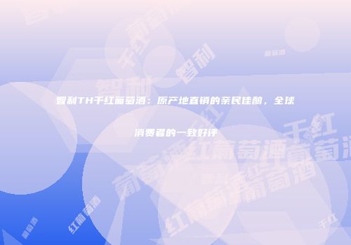 智利TH干红葡萄酒：原产地直销的亲民佳酿，全球消费者的一致好评