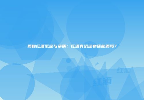 揭秘红酒沉淀与杂质：红酒有沉淀物还能喝吗？