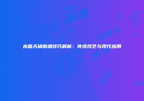 木甑天锅酿酒技巧解析：传统技艺与现代应用
