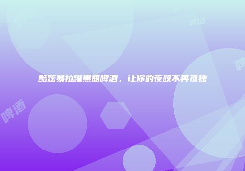酷炫易拉罐黑瓶啤酒，让你的夜晚不再孤独