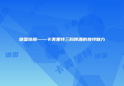 德国佳酿——卡美里特三料啤酒的独特魅力