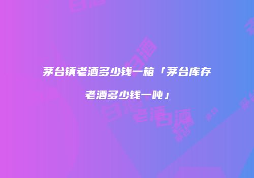 茅台镇老酒多少钱一箱「茅台库存老酒多少钱一吨」