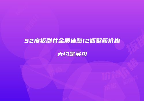 52度扳倒井金质佳酿12瓶整箱价格大约是多少