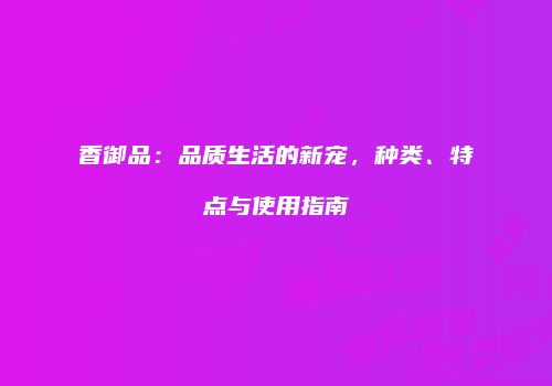香御品：品质生活的新宠，种类、特点与使用指南