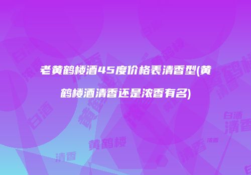 老黄鹤楼酒45度价格表清香型(黄鹤楼酒清香还是浓香有名)