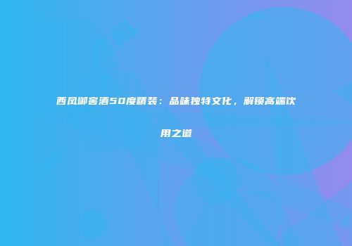 西凤御窖酒50度精装：品味独特文化，解锁高端饮用之道