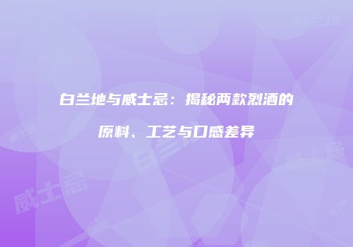 白兰地与威士忌：揭秘两款烈酒的原料、工艺与口感差异