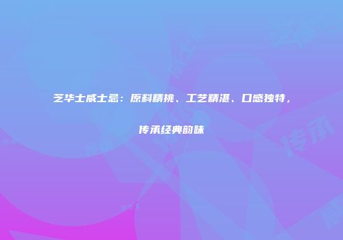 芝华士威士忌：原料精挑、工艺精湛、口感独特，传承经典韵味