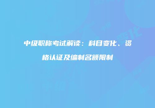 中级职称考试解读：科目变化、资格认证及编制名额限制