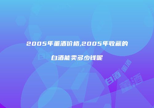 2005年董酒价格,2005年收藏的白酒能卖多少钱呢