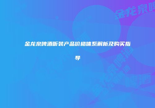 金龙泉啤酒听装产品价格体系解析及购买指导