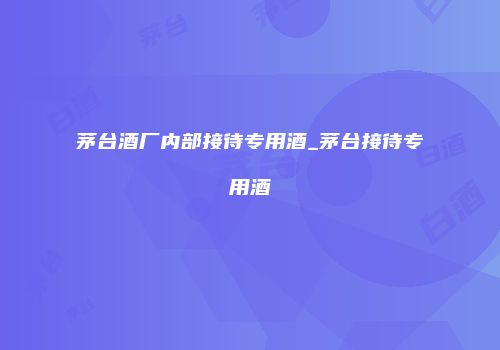 茅台酒厂内部接待专用酒_茅台接待专用酒