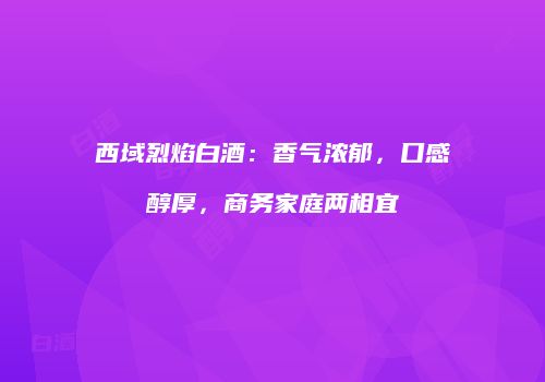 西域烈焰白酒：香气浓郁，口感醇厚，商务家庭两相宜