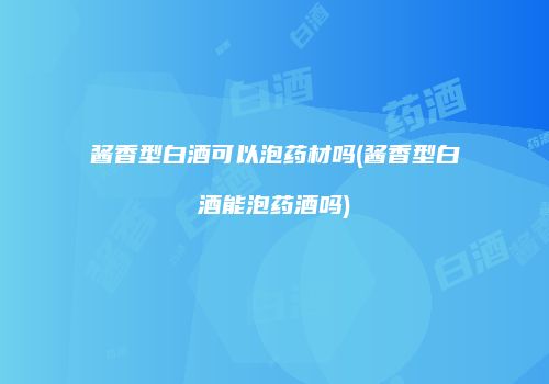 酱香型白酒可以泡药材吗(酱香型白酒能泡药酒吗)