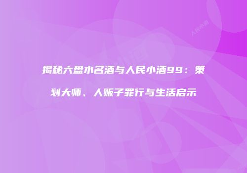 揭秘六盘水名酒与人民小酒99：策划大师、人贩子罪行与生活启示