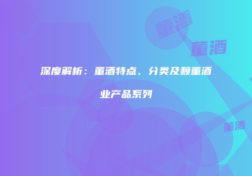 深度解析：董酒特点、分类及赖董酒业产品系列