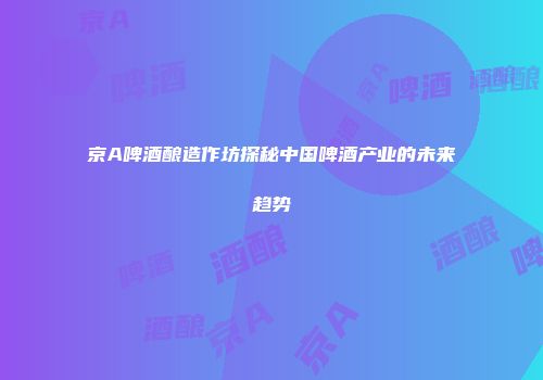 京A啤酒酿造作坊探秘中国啤酒产业的未来趋势