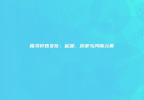 探寻轩姓文化：起源、历史与河南元素