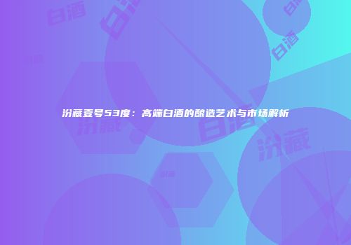 汾藏壹号53度：高端白酒的酿造艺术与市场解析