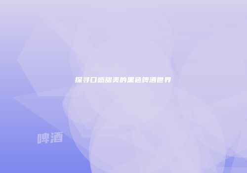 探寻口感甜美的黑色啤酒世界