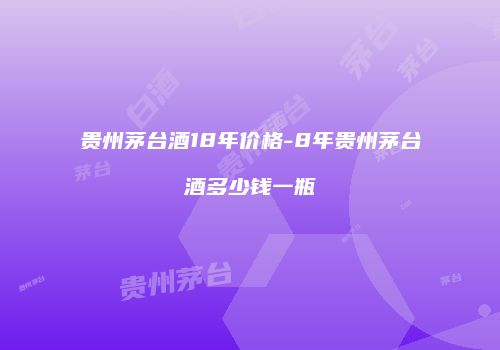 贵州茅台酒18年价格-8年贵州茅台酒多少钱一瓶