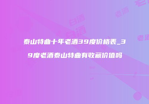 泰山特曲十年老酒39度价格表_39度老酒泰山特曲有收藏价值吗