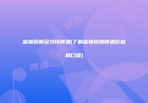 富锦原酿多少钱啤酒(了解富锦原酿啤酒价格和口感)