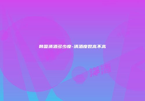 韩国清酒多少度-清酒度数高不高