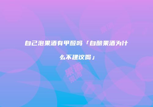 自己泡果酒有甲醛吗「自酿果酒为什么不建议喝」