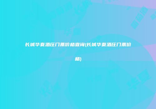 长城华夏酒庄门票价格查询(长城华夏酒庄门票价格)