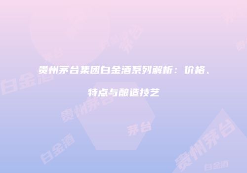 贵州茅台集团白金酒系列解析：价格、特点与酿造技艺