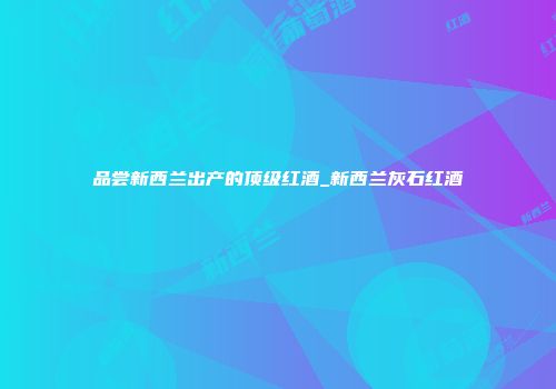 品尝新西兰出产的顶级红酒_新西兰灰石红酒
